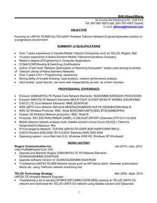 Bill(Jiliang)Wang
46 Foxton Rd.Markham,ON. L6B 0A9
Tel: 647-997-5927(cell), 647-797-4567 (home)
E-mail: jjllwang@hotmail.com
OBJECTIVE
Pursuing an UMTS/LTE/IMS/VoLTE/VoWiFi Wireless Telecom Network Engineer/Specialist position in
a progressive environment
SUMMARY of QUALIFICATIONS
• Over 7 years experience in Canada Mobile Telecom Companies such as TELUS, Rogers, Bell
• 10 years experience in Nokia-Siemens Mobile Telecommunications Company
• Master’s degree of Engineering in Computer Applications
• CCNA/CCNP(Routing & Switching) Certifications
• Author of text book “Network Optimization of Switching Subsystem” widely used among hundreds
of Telecom clients of Nokia-Siemens Networks
• Over 3 years C/C++ Programming experience
• Strong ability of trouble shooting, case analysis, network performance analysis
• Hard worker, quick learner, can work well independently as well as a team member
PROFESSIONAL EXPERIENCE
• Ericsson GSM/UMTS/LTE Packet Core Network Elements: SGSN/MME/SSR(SGW+PGW)/GGSN
• Ericsson IMS/VOLTE Network Elements:SBG/P-CSCF,S-CSCF,MTAS,IP WORKS (ENUM,EMA)
• CISCO LTE Core Network Elements::MME,SGW/PGW
• NSN UMTS Core Network Elements:MSS(DX200)&MGW,HLR-FE,SGSN&GGSN,Node B
• NSN 3G Wireless Products: RNC, Node B(WCDMA/UMTS),BSC,BTS(GSM&GPRS)
• Huawei 3G Wireless Network production: RNC, Node B
• Protocols: SS7,SIGTRAN,RANAP,CAMEL,H.248,ISUP,SIP/SIP-I,Diameter,GTP-C/v1/v2,AAA
• Mobile telecom network analysis tools: Astellia solution (Linux,Oracle,MySQL),Tektronix
Geoprobe(Iris),Netscout, Brix
• IP-Convergence Network: TCP/IP& UDP/SCTP,OSPF,BGP,HSRP/VRRP,MPLS
• CISCO Routers:2500,2600,7613,CISCO Switches:2950,3550,4948
• Operating system: Linux Red Hat (5.0), Windows 2008 R2, Windows XP,Windows8
WORK HISTORY
Rogers Communication Inc. Jan.2015—July, 2015
User Profile&Packet Core TAC
• Operate and Maintain Rogers GSM/UMTS/LTE PS Network Elements:
SGSN/GGSN/MME/SGW/PGW
• Upgrade software Version of SGSN/GGSN/MME/SGW/PGW
• Troubleshoot UMTS/LTE/IMS Network issues such as KPI failure alarm, Diameter authorization
failure etc. using Tektronix network monitoring tool
TELUS Technology Strategy Mar.2009 –Sept. 2014
UMTS/LTE Wireless Network Engineer
• Troubleshoot a lot of issues(LUP/MOC/MTC/MMC/CSFB,SMS) existing on TELUS UMTS CS
network and Optimized the TELUS UMTS CS network using Astellia solution and Geoprobe
1
 