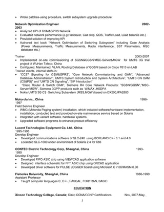 • Wrote patches-using procedure, switch subsystem upgrade procedure
Network Optimization Engineer 2002-
2003
• Analyzed KPI of GSM&GPRS Network
• Evaluated network performance (e.g Handover, Call drop, QOS, Traffic Load, Load balance etc.)
• Provided solution of improving KPI
• Authored text book “Network Optimization of Switching Subsystem” including Case Analysis
(Power Measurements, Traffic Measurements, Radio interference, SS7 Parameters, MSC
database etc.)
Trainer 2003-2007
• Implemented on-site commissioning of SGSN&GGSN/MSC-Server&MGW for UMTS 3G trial
project of WuHan Teleco, China
• Configured, Maintained, VLAN, Routing Database of GGSN based on Cisco 7613 on LAB
Trained clients, internal staffs in:
• “CCS7 Signaling for GSM&GPRS”, ”Core Network Commissioning and OAM”, “Advanced
Database Administration”, UMTS System Introduction and System Architecture”, ”UMTS CN OAM
(CS&PS)” and “UMTS CN Signaling”, “SIP Introduction”
• “Cisco Router & Switch OAM”, Siemens R4 Core Network Products: ”SGSN/GGSN”,”MSC-
Server/MGW”, Siemens 3GPP products such as WiMAX ,HSDPA
• Nokia UMTS 3G CS Switching Subsystem (MSS,MGW) based on DX200,IPA2800
Motorola Inc., China 1996-
1997
Field Service Engineer
• WMG (Motorola Paging system) installation, which included software/hardware implementation,
installation, conducted test and provided on-site maintenance service based on Solaris
• Integrated with variant software, hardware systems
• Upgraded software programs to enhance product efficiency
Lucent Technologies Equipment Co. Ltd., China
1995-1996
Develop Engineer
• Developed communications software of SLC-240 using BORLAND C++ 3.1 and 4.0
• Localized SLC-1000 under environment of Solaris 2.4 for X86
CONTEC Electric Technology Corp, Shanghai, China 1993-
1995
Develop Engineer
• Developed FIFO ASIC chip using VIEWCAD application software
• Designed interface schematic for FFT ASIC chip using ORCAD application
• Developed driver software for PULSE LOGGER board using Microsoft C 7.00/MASM 6.00
Fisheries University, Shanghai, China 1986-1990
Assistant Professor
• Taught computer languages C, C++, PASCAL, FORTRAN, BASIC
EDUCATION
Xincon Technology College, Canada; Cisco CCNA/CCNP Certifications Nov, 2007-May,
3
 
