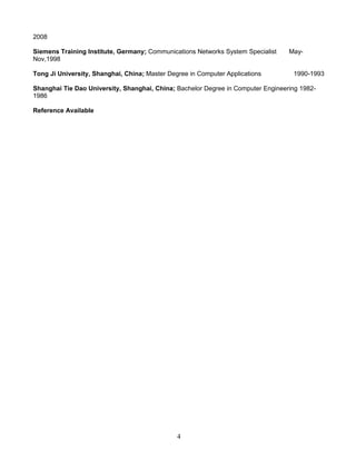 2008
Siemens Training Institute, Germany; Communications Networks System Specialist May-
Nov,1998
Tong Ji University, Shanghai, China; Master Degree in Computer Applications 1990-1993
Shanghai Tie Dao University, Shanghai, China; Bachelor Degree in Computer Engineering 1982-
1986
Reference Available
4
 