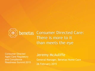 Consumer Directed Care:
There is more to it
than meets the eye
Jeremy McAuliffe
General Manager, Benetas Home Care
26 February 2015
Consumer Directed
Aged Care Regulatory
and Compliance
Readiness Summit 2015
 