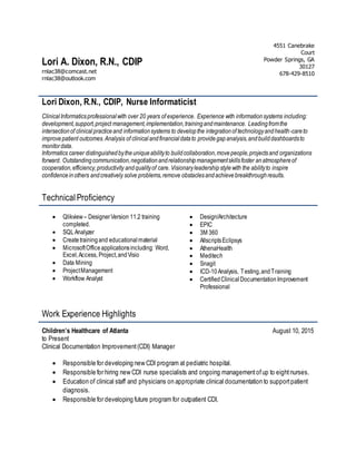 Lori A. Dixon, R.N., CDIP
rnlac38@comcast.net Powder Springs, GA 30127
rnlac38@outlook.com
4551 Canebrake
Court
Powder Springs, GA
30127
678-429-8510
Lori Dixon, R.N., CDIP, Nurse Informaticist
ClinicalInformaticsprofessionalwith over 20 years of experience. Experience with informationsystems including:
development,support,project management,implementation,trainingandmaintenance. Leadingfromthe
intersectionof clinicalpracticeand informationsystems to developthe integrationof technologyandhealth-careto
improvepatient outcomes.Analysis of clinicalandfinancialdatato providegapanalysis,andbuilddashboardsto
monitordata.
Informatics career distinguishedbytheuniqueabilityto buildcollaboration,movepeople,projectsand organizations
forward. Outstandingcommunication,negotiationandrelationshipmanagementskillsfoster anatmosphereof
cooperation,efficiency,productivity andqualityof care. Visionaryleadershipstylewith the abilityto inspire
confidenceinothers andcreatively solve problems,remove obstaclesandachievebreakthroughresults.
TechnicalProficiency
 Qlikview – DesignerVersion 11.2 training
completed.
 SQLAnalyzer
 Createtrainingand educational material
 MicrosoftOfficeapplicationsincluding: Word,
Excel,Access, Project,andVisio
 Data Mining
 ProjectManagement
 Workflow Analyst
 Design/Architecture
 EPIC
 3M 360
 AllscriptsEclipsys
 AthenaHealth
 Meditech
 Snagit
 ICD-10Analysis, Testing,andTraining
 CertifiedClinicalDocumentationImprovement
Professional
Work Experience Highlights
Children’s Healthcare of Atlanta August 10, 2015
to Present
Clinical Documentation Improvement(CDI) Manager
 Responsible for developing new CDI program at pediatric hospital.
 Responsible for hiring new CDI nurse specialists and ongoing managementofup to eightnurses.
 Education of clinical staff and physicians on appropriate clinical documentation to supportpatient
diagnosis.
 Responsible for developing future program for outpatient CDI.
 