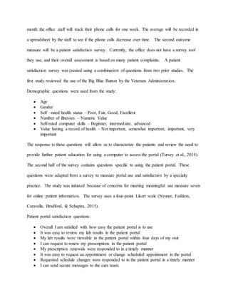 month the office staff will track their phone calls for one week. The average will be recorded in
a spreadsheet by the staff to see if the phone calls decrease over time. The second outcome
measure will be a patient satisfaction survey. Currently, the office does not have a survey tool
they use, and their overall assessment is based on many patient complaints. A patient
satisfaction survey was created using a combination of questions from two prior studies. The
first study reviewed the use of the Big Blue Button by the Veterans Administration.
Demographic questions were used from the study:
 Age
 Gender
 Self –rated health status – Poor, Fair, Good, Excellent
 Number of illnesses – Numeric Value
 Self-rated computer skills – Beginner, intermediate, advanced
 Value having a record of health – Not important, somewhat important, important, very
important
The response to these questions will allow us to characterize the patients and review the need to
provide further patient education for using a computer to access the portal (Turvey et al., 2014).
The second half of the survey contains questions specific to using the patient portal. These
questions were adapted from a survey to measure portal use and satisfaction by a specialty
practice. The study was initiated because of concerns for meeting meaningful use measure seven
for online patient information. The survey uses a four-point Likert scale (Neuner, Fedders,
Caravella, Bradford, & Schapira, 2015).
Patient portal satisfaction questions:
 Overall I am satisfied with how easy the patient portal is to use
 It was easy to review my lab results in the patient portal
 My lab results were viewable in the patient portal within four days of my visit
 I can request to renew my prescriptions in the patient portal
 My prescription renewals were responded to in a timely manner
 It was easy to request an appointment or change scheduled appointment in the portal
 Requested schedule changes were responded to in the patient portal in a timely manner
 I can send secure messages to the care team.
 