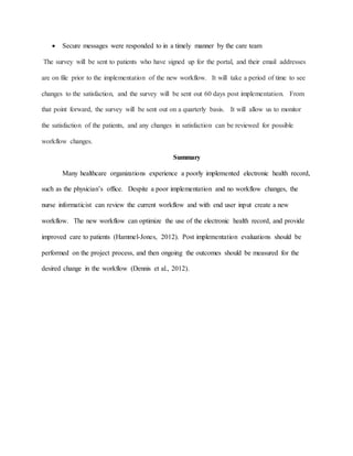  Secure messages were responded to in a timely manner by the care team
The survey will be sent to patients who have signed up for the portal, and their email addresses
are on file prior to the implementation of the new workflow. It will take a period of time to see
changes to the satisfaction, and the survey will be sent out 60 days post implementation. From
that point forward, the survey will be sent out on a quarterly basis. It will allow us to monitor
the satisfaction of the patients, and any changes in satisfaction can be reviewed for possible
workflow changes.
Summary
Many healthcare organizations experience a poorly implemented electronic health record,
such as the physician’s office. Despite a poor implementation and no workflow changes, the
nurse informaticist can review the current workflow and with end user input create a new
workflow. The new workflow can optimize the use of the electronic health record, and provide
improved care to patients (Hammel-Jones, 2012). Post implementation evaluations should be
performed on the project process, and then ongoing the outcomes should be measured for the
desired change in the workflow (Dennis et al., 2012).
 