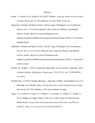 Reference
Dennis, A., Wixom, B. H., & Roth, R. M. (2012). Transition to the new system Systems Analysis
& Design (5th ed., pp. 471-501). Hoboken, NJ: John Wiley & Sons, Inc.
Department of Health and Human Services. (2012a). Stage 2 Meaningful Use Core Measures.
Measure Ten, § 170.314(b)(5) Retrieved from Centers for Medicare and Medicaid
Services website: http://www.cms.gov/Regulations-and-
Guidance/Legislation/EHRIncentivePrograms/downloads/Stage2_EPCore_10_ClinicalLa
bTestResults.pdf
Department of Health and Human Services. (2012b). Stage 2 Meaningful Use Core Measures.
Measure Seven, §170.314(e)(1). Retrieved from Centers for Medicare and Medicaid
Services website: http://www.cms.gov/Regulations-and-
Guidance/Legislation/EHRIncentivePrograms/downloads/Stage2_EPCore_7_PatientElect
ronicAccess.pdf
El-Attar, M., & Miller, J. (2012). Constructing high quality use case models: a systematic review
of current practices. Requirements Engineering, 17(3), 187-201. doi: 10.1007/s00766-
011-0135-y
Hammel-Jones, D. (2012). Nursing informatics: Improving workflow and meaningful use. In D.
McGonigle & K. Mastrian (Eds.), Nursing informatics and the foundation of knowledge
(2nd ed., pp. 263-279). Burlington, MA: Jones & Bartlett Learning.
Luque, A. E., Corales, R., Fowler, R. J., DiMarco, J., van Keken, A., Winters, P., Fiscella, K.
(2013). Bridging the Digital Divide in HIV Care: A Pilot Study of an iPod Personal
Health Record. Journal of the International Association of Providers of AIDS Care
(JIAPAC), 12(2), 117-121. doi: 10.1177/1545109712457712
 