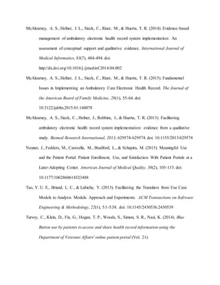 McAlearney, A. S., Hefner, J. L., Sieck, C., Rizer, M., & Huerta, T. R. (2014). Evidence-based
management of ambulatory electronic health record system implementation: An
assessment of conceptual support and qualitative evidence. International Journal of
Medical Informatics, 83(7), 484-494. doi:
http://dx.doi.org/10.1016/j.ijmedinf.2014.04.002
McAlearney, A. S., Hefner, J. L., Sieck, C., Rizer, M., & Huerta, T. R. (2015). Fundamental
Issues in Implementing an Ambulatory Care Electronic Health Record. The Journal of
the American Board of Family Medicine, 28(1), 55-64. doi:
10.3122/jabfm.2015.01.140078
McAlearney, A. S., Sieck, C., Hefner, J., Robbins, J., & Huerta, T. R. (2013). Facilitating
ambulatory electronic health record system implementation: evidence from a qualitative
study. Biomed Research International, 2013, 629574-629574. doi: 10.1155/2013/629574
Neuner, J., Fedders, M., Caravella, M., Bradford, L., & Schapira, M. (2015). Meaningful Use
and the Patient Portal: Patient Enrollment, Use, and Satisfaction With Patient Portals at a
Later-Adopting Center. American Journal of Medical Quality, 30(2), 105-113. doi:
10.1177/1062860614523488
Tao, Y. U. E., Briand, L. C., & Labiche, Y. (2013). Facilitating the Transition from Use Case
Models to Analysis Models: Approach and Experiments. ACM Transactions on Software
Engineering & Methodology, 22(1), 5:1-5:38. doi: 10.1145/2430536.2430539
Turvey, C., Klein, D., Fix, G., Hogan, T. P., Woods, S., Simon, S. R., Nazi, K. (2014). Blue
Button use by patients to access and share health record information using the
Department of Veterans Affairs' online patient portal (Vol. 21).
 