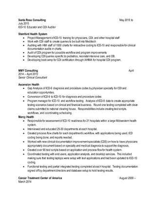 Santa Rosa Consulting May 2015 to
July 2015
ICD-10 Educator and CDI Auditor
Stamford Health System
 ProjectManagementofICD-10 training for physicians, CDI, and other hospital staff
 Work with CDI staff to create queries to be builtinto Meditech
 Auditing with HIM staff of 1000 charts for retroactive coding to ICD-10 and responsible for clinical
documentation audits in charts.
 Audit ofCDI program for possible workflow and program improvements
 Developing CDIqueries specific to pediatrics, neonatal intensive care, and OB.
 Developing bootcamp for CDI certification through AHIMA for hospital CDI program.
MMY Consulting April
2014 – April 2015
Senior Clinical Consultant
Ascension Health
 Gap Analysis of ICD-9 diagnosis and procedure codes by physician specialty for CDI and
education opportunities.
 Conversion ofICD-9 to ICD-10 for diagnosis and procedure codes
 Program manager for ICD-10 and workflow testing. Analysis ofICD-9 data to create appropriate
testing scenarios based on clinical and financial business. Round one testing completed with clean
claims submitted to national clearing house. Responsibilities include creating testscripts,
workflows, and coordinating scheduling.
Mercy Health
 Responsible for assessmentofICD-10 readiness for 21 hospitals within a large Midwestern health
system.
 Interviewed and educated 25-30 departments at each hospital.
 Created process flow charts for each department’s workflow, with applications being used,ICD
coding being done, and reports needed.
 Worked with new clinical documentation improvementspecialists (CDS) on how to have physicians
appropriately documentbased on specialty and medical diagnosis to supportthe diagnosis.
 Created over 90 test scripts based on application and process flow for health system.
 Coordinated testing with end users, application analysts, and desktop services. This included
making sure that testing laptops were setup with test applications and had been updated to ICD-10
coding.
 Functional testing and partial integrated testing completed ateach hospital. Testing documentation
signed offby departmentdirectors and database setup to hold testing results.
Cancer Treatment Center of America August 2009 –
March 2014
 