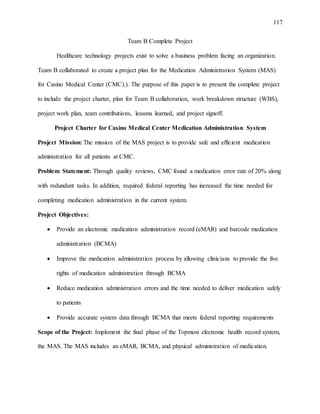 117
Team B Complete Project
Healthcare technology projects exist to solve a business problem facing an organization.
Team B collaborated to create a project plan for the Medication Administration System (MAS)
for Casino Medical Center (CMC).). The purpose of this paper is to present the complete project
to include the project charter, plan for Team B collaboration, work breakdown structure (WBS),
project work plan, team contributions, lessons learned, and project signoff.
Project Charter for Casino Medical Center Medication Administration System
Project Mission: The mission of the MAS project is to provide safe and efficient medication
administration for all patients at CMC.
Problem Statement: Through quality reviews, CMC found a medication error rate of 20% along
with redundant tasks. In addition, required federal reporting has increased the time needed for
completing medication administration in the current system.
Project Objectives:
 Provide an electronic medication administration record (eMAR) and barcode medication
administration (BCMA)
 Improve the medication administration process by allowing clinicians to provide the five
rights of medication administration through BCMA
 Reduce medication administration errors and the time needed to deliver medication safely
to patients
 Provide accurate system data through BCMA that meets federal reporting requirements
Scope of the Project: Implement the final phase of the Topmost electronic health record system,
the MAS. The MAS includes an eMAR, BCMA, and physical administration of medication.
 