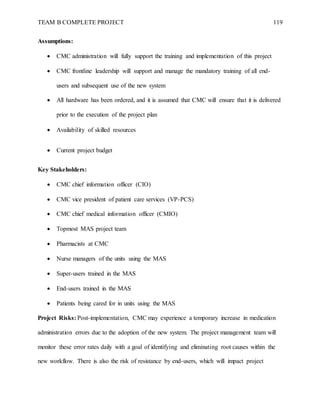 TEAM B COMPLETE PROJECT 119
Assumptions:
 CMC administration will fully support the training and implementation of this project
 CMC frontline leadership will support and manage the mandatory training of all end-
users and subsequent use of the new system
 All hardware has been ordered, and it is assumed that CMC will ensure that it is delivered
prior to the execution of the project plan
 Availability of skilled resources
 Current project budget
Key Stakeholders:
 CMC chief information officer (CIO)
 CMC vice president of patient care services (VP-PCS)
 CMC chief medical information officer (CMIO)
 Topmost MAS project team
 Pharmacists at CMC
 Nurse managers of the units using the MAS
 Super-users trained in the MAS
 End-users trained in the MAS
 Patients being cared for in units using the MAS
Project Risks: Post-implementation, CMC may experience a temporary increase in medication
administration errors due to the adoption of the new system. The project management team will
monitor these error rates daily with a goal of identifying and eliminating root causes within the
new workflow. There is also the risk of resistance by end-users, which will impact project
 