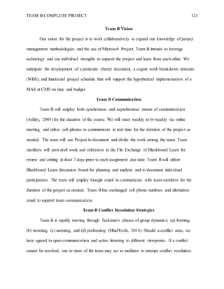 TEAM B COMPLETE PROJECT 121
Team B Vision
Our vision for the project is to work collaboratively to expand our knowledge of project
management methodologies and the use of Microsoft Project. Team B intends to leverage
technology and our individual strengths to support the project and learn from each other. We
anticipate the development of a particular charter document, a cogent work breakdown structure
(WBS), and functional project schedule that will support the hypothetical implementation of a
MAS at CMS on time and budget.
Team B Communication
Team B will employ both synchronous and asynchronous means of communication
(Ashley, 2003) for the duration of the course. We will meet weekly to bi-weekly via online
meeting, and utilize cell phones to communicate in real time for the duration of the project as
needed. The team will use Project to document and divide the work among the team. Team
members will post draft work and references in the File Exchange of Blackboard Learn for
review and editing at least 7 days prior to each assignment due date. Team B will utilize
Blackboard Learn discussion board for planning and analysis and to document individual
participation. The team will employ Google email to communicate with team members for the
duration of the project as needed. Team B has exchanged cell phone numbers and alternative
email to support team communication.
Team B Conflict Resolution Strategies
Team B is rapidly moving through Tuckman’s phases of group dynamics; (a) forming,
(b) storming, (c) norming, and (d) performing (MindTools, 2014). Should a conflict arise, we
have agreed to open communication and active listening to different viewpoints. If a conflict
cannot be resolved, one or more of the team may act as mediator to attempt conflict resolution.
 