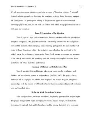 TEAM B COMPLETE PROJECT 122
We will expect consensus decisions even in the presence of dissenting opinions. A potential
downside of this approach may be settling for a mediocre solution. Team B does not anticipate
this consequence. To guard against settling, if disagreements appear to be an unresolved
knowledge gap for the team, we will seek Dr. Smith’s input within 5 days prior to a due date to
help guide our resolution.
Team B Expectations of Participation
Team B expects a high level of commitment from our members and active participation
throughout our project. The group has identified a set meeting schedule that fits each person’s
work and life demands. If an emergency arises impacting participation, the team member will
notify all Team B members within 1 day so that we may redistribute the workload. In the
unlikely event that performance issues persist, Team B will attempt to re-engage our teammate.
If this effort is unsuccessful, the remaining team will reassign and complete the work. Team
evaluations will reflect individual performance.
Summary of Charter and Collaboration Plan
Team B has defined the collaboration plan, group vision, conflict resolution, work
division, and an evaluation process at project closure (McPhail, 2007). The project charter
announces the MAS project and outlines how the project will achieve its goals. The project
charter aligns with the mission of CMC and solves the business problem of increased medication
error and redundant tasks.
Define the Work Breakdown Structure
After a project charter and scope are defined, the planning process of the project begins.
The project manager (PM) begins identifying the needed process changes, the tasks to be
completed, the materials that need to be gathered and the training that needs to be completed
 