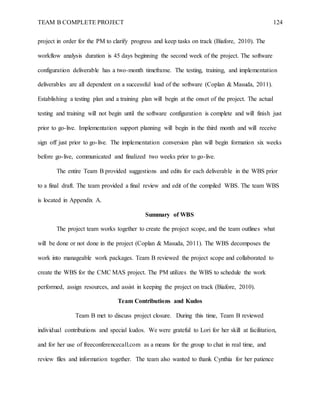 TEAM B COMPLETE PROJECT 124
project in order for the PM to clarify progress and keep tasks on track (Biafore, 2010). The
workflow analysis duration is 45 days beginning the second week of the project. The software
configuration deliverable has a two-month timeframe. The testing, training, and implementation
deliverables are all dependent on a successful load of the software (Coplan & Masuda, 2011).
Establishing a testing plan and a training plan will begin at the onset of the project. The actual
testing and training will not begin until the software configuration is complete and will finish just
prior to go-live. Implementation support planning will begin in the third month and will receive
sign off just prior to go-live. The implementation conversion plan will begin formation six weeks
before go-live, communicated and finalized two weeks prior to go-live.
The entire Team B provided suggestions and edits for each deliverable in the WBS prior
to a final draft. The team provided a final review and edit of the compiled WBS. The team WBS
is located in Appendix A.
Summary of WBS
The project team works together to create the project scope, and the team outlines what
will be done or not done in the project (Coplan & Masuda, 2011). The WBS decomposes the
work into manageable work packages. Team B reviewed the project scope and collaborated to
create the WBS for the CMC MAS project. The PM utilizes the WBS to schedule the work
performed, assign resources, and assist in keeping the project on track (Biafore, 2010).
Team Contributions and Kudos
Team B met to discuss project closure. During this time, Team B reviewed
individual contributions and special kudos. We were grateful to Lori for her skill at facilitation,
and for her use of freeconferencecall.com as a means for the group to chat in real time, and
review files and information together. The team also wanted to thank Cynthia for her patience
 