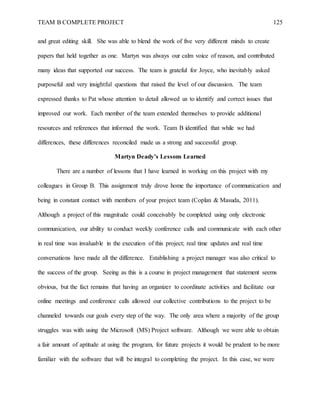 TEAM B COMPLETE PROJECT 125
and great editing skill. She was able to blend the work of five very different minds to create
papers that held together as one. Martyn was always our calm voice of reason, and contributed
many ideas that supported our success. The team is grateful for Joyce, who inevitably asked
purposeful and very insightful questions that raised the level of our discussion. The team
expressed thanks to Pat whose attention to detail allowed us to identify and correct issues that
improved our work. Each member of the team extended themselves to provide additional
resources and references that informed the work. Team B identified that while we had
differences, these differences reconciled made us a strong and successful group.
Martyn Deady’s Lessons Learned
There are a number of lessons that I have learned in working on this project with my
colleagues in Group B. This assignment truly drove home the importance of communication and
being in constant contact with members of your project team (Coplan & Masuda, 2011).
Although a project of this magnitude could conceivably be completed using only electronic
communication, our ability to conduct weekly conference calls and communicate with each other
in real time was invaluable in the execution of this project; real time updates and real time
conversations have made all the difference. Establishing a project manager was also critical to
the success of the group. Seeing as this is a course in project management that statement seems
obvious, but the fact remains that having an organizer to coordinate activities and facilitate our
online meetings and conference calls allowed our collective contributions to the project to be
channeled towards our goals every step of the way. The only area where a majority of the group
struggles was with using the Microsoft (MS) Project software. Although we were able to obtain
a fair amount of aptitude at using the program, for future projects it would be prudent to be more
familiar with the software that will be integral to completing the project. In this case, we were
 