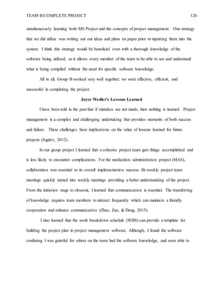 TEAM B COMPLETE PROJECT 126
simultaneously learning both MS Project and the concepts of project management. One strategy
that we did utilize was writing out our ideas and plans on paper prior to inputting them into the
system. I think this strategy would be beneficial even with a thorough knowledge of the
software being utilized, as it allows every member of the team to be able to see and understand
what is being compiled without the need for specific software knowledge.
All in all, Group B worked very well together; we were effective, efficient, and
successful in completing the project.
Joyce Wedler's Lessons Learned
I have been told in the past that if mistakes are not made, then nothing is learned. Project
management is a complex and challenging undertaking that provides moments of both success
and failure. These challenges have implications on the value of lessons learned for future
projects (Jugdev, 2012).
In our group project I learned that a cohesive project team gets things accomplished and
is less likely to encounter complications. For the medication administration project (MAS),
collaboration was essential to its overall implementation success. Bi-weekly project team
meetings quickly turned into weekly meetings providing a better understanding of the project.
From the initiation stage to closeout, I learned that communication is essential. The transferring
of knowledge requires team members to interact frequently which can maintain a friendly
cooperation and enhance communication (Zhao, Zuo, & Deng, 2015).
I also learned that the work breakdown schedule (WBS) can provide a template for
building the project plan in project management software. Although, I found the software
confusing I was grateful for others on the team had the software knowledge, and were able to
 