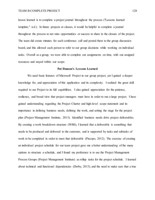 TEAM B COMPLETE PROJECT 128
lesson learned is to complete a project journal throughout the process ("Lessons learned
template," n.d.). In future projects or classes, it would be helpful to complete a journal
throughout the process to not miss opportunities or success to share in the closure of the project.
The team did create minutes for each conference call and posted them to the group discussion
board, and this allowed each person to refer to our group decisions while working on individual
tasks. Overall as a group, we were able to complete our assignments on time, with our assigned
resources and stayed within our scope.
Pat Duncan’s Lessons Learned
We used basic features of Microsoft Project in our group project, yet I gained a deeper
knowledge for, and appreciation of this application and its complexity. I realized the great skill
required to use Project to its full capabilities. I also gained appreciation for the patience,
resilience, and broad view that project managers must have in order to run a large project. I have
gained understanding regarding the Project Charter and high-level scope statement and its
importance in defining business needs, defining the work, and setting the stage for the project
plan (Project Management Institute, 2013). Identified business needs drive project deliverables.
By creating a work breakdown structure (WBS), I learned that a deliverable is something that
needs to be produced and delivered to the customer, and is supported by tasks and subtasks of
work to be completed in order to meet that deliverable (Piscopo, 2012). The exercise of creating
an individual project schedule for our team project gave me a better understanding of the many
options to structure a schedule, and I found my preference is to use the Project Management
Process Groups (Project Management Institute) as rollup tasks for the project schedule. I learned
about technical and functional dependencies (Derby, 2013), and the need to make sure that a true
 