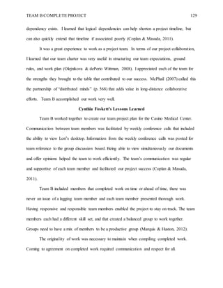 TEAM B COMPLETE PROJECT 129
dependency exists. I learned that logical dependencies can help shorten a project timeline, but
can also quickly extend that timeline if associated poorly (Coplan & Masuda, 2011).
It was a great experience to work as a project team. In terms of our project collaboration,
I learned that our team charter was very useful in structuring our team expectations, ground
rules, and work plan (Olejnikova & dePerio Wittman, 2008). I appreciated each of the team for
the strengths they brought to the table that contributed to our success. McPhail (2007) called this
the partnership of “distributed minds” (p. 568) that adds value in long-distance collaborative
efforts. Team B accomplished our work very well.
Cynthia Foskett’s Lessons Learned
Team B worked together to create our team project plan for the Casino Medical Center.
Communication between team members was facilitated by weekly conference calls that included
the ability to view Lori’s desktop. Information from the weekly conference calls was posted for
team reference to the group discussion board. Being able to view simultaneously our documents
and offer opinions helped the team to work efficiently. The team’s communication was regular
and supportive of each team member and facilitated our project success (Coplan & Masuda,
2011).
Team B included members that completed work on time or ahead of time, there was
never an issue of a lagging team member and each team member presented thorough work.
Having responsive and responsible team members enabled the project to stay on track. The team
members each had a different skill set, and that created a balanced group to work together.
Groups need to have a mix of members to be a productive group (Marquis & Huston, 2012).
The originality of work was necessary to maintain when compiling completed work.
Coming to agreement on completed work required communication and respect for all.
 