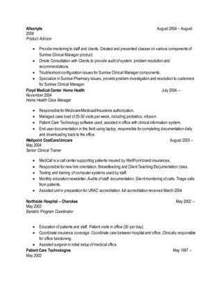 Allscripts August 2004 – August
2009
Product Advisor
 Provide mentoring to staff and clients. Created and presented classes on various components of
Sunrise Clinical Manager product.
 Onsite Consultation with Clients to provide auditofsystem, problem resolution and
recommendations.
 Troubleshootconfiguration issues for Sunrise Clinical Manager components.
 Specialize in Sunrise Pharmacy issues, provide problem investigation and resolution to customers
for Sunrise Clinical Manager.
Floyd Medical Center Home Health July 2004 –
November 2004
Home Health Case Manager
 Responsible for Medicare/Medicaid/Insurance authorization.
 Managed case load of25-30 visits per week, including pediatrics, infusion.
 Patient Care Technology software used, assisted in office with clinical information system.
 End user documentation in the field using laptop, responsible for completing documentation daily
and downloading back to the office.
Wellpoint CostCare/Unicare August 2003 –
May 2004
Senior Clinical Trainer
 MedCall is a call center supporting patients insured by WellPointbrand insurances.
 Responsible for new hire orientation, Breastfeeding and ClientTeaching/Documentation class.
 Testing and training of computer systems used by staff.
 Monthly education newsletter. Audits ofstaff documentation. Silentmonitoring ofcalls. Triage calls
from patients.
 Assisted unitin preparation for URAC accreditation, full accreditation received March 2004.
Northside Hospital – Cherokee May 2002 –
May 2003
Bariatric Program Coordinator
 Education of patients and staff. Patient visits in office (30 per day).
 Coordinate insurance coverage. Coordinate care between hospital and office. Clinically responsible
for office functioning.
 Assisted surgeon in initial setup ofmedical office.
Patient Care Technologies May 1997 –
May 2002
 