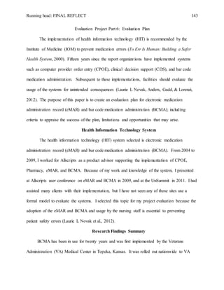 Running head: FINAL REFLECT 143
Evaluation Project Part 6: Evaluation Plan
The implementation of health information technology (HIT) is recommended by the
Institute of Medicine (IOM) to prevent medication errors (To Err Is Human: Building a Safer
Health System, 2000). Fifteen years since the report organizations have implemented systems
such as computer provider order entry (CPOE), clinical decision support (CDS), and bar code
medication administration. Subsequent to these implementations, facilities should evaluate the
usage of the systems for unintended consequences (Laurie L Novak, Anders, Gadd, & Lorenzi,
2012). The purpose of this paper is to create an evaluation plan for electronic medication
administration record (eMAR) and bar code medication administration (BCMA); including
criteria to appraise the success of the plan, limitations and opportunities that may arise.
Health Information Technology System
The health information technology (HIT) system selected is electronic medication
administration record (eMAR) and bar code medication administration (BCMA). From 2004 to
2009, I worked for Allscripts as a product advisor supporting the implementation of CPOE,
Pharmacy, eMAR, and BCMA. Because of my work and knowledge of the system, I presented
at Allscripts user conference on eMAR and BCMA in 2009, and at the UnSummit in 2011. I had
assisted many clients with their implementation, but I have not seen any of those sites use a
formal model to evaluate the systems. I selected this topic for my project evaluation because the
adoption of the eMAR and BCMA and usage by the nursing staff is essential to preventing
patient safety errors (Laurie L Novak et al., 2012).
Research Findings Summary
BCMA has been in use for twenty years and was first implemented by the Veterans
Administration (VA) Medical Center in Topeka, Kansas. It was rolled out nationwide to VA
 
