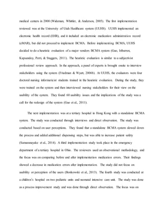 medical centers in 2000 (Wideman, Whittler, & Anderson, 2005). The first implementation
reviewed was at the University of Utah Healthcare system (UUHS). UUHS implemented an
electronic health record (EHR), and it included an electronic medication administration record
(eMAR), but did not proceed to implement BCMA. Before implementing BCMA, UUHS
decided to do a heuristic evaluation of a major vendors BCMA system (Guo, Iribarren,
Kapsandoy, Perri, & Staggers, 2011). The heuristic evaluation is similar to a subjectivist
professional review approach. In the approach, a panel of experts is brought onsite to interview
stakeholders using the system (Friedman & Wyatt, 2006b). At UUHS, the evaluators were four
doctoral nursing informaticist students trained in the heuristic evaluation. During the study, they
were trained on the system and then interviewed nursing stakeholders for their view on the
usability of the system. They found 60 usability issues and the implications of the study was a
call for the redesign of the system (Guo et al., 2011).
The next implementation was at a tertiary hospital in Hong Kong with a standalone BCMA
system. The study was conducted through interviews and direct observation. The study was
conducted based on user perceptions. They found that a standalone BCMA system slowed down
the process and added additional dispensing steps, but was able to increase patient safety
(Samaranayake et al., 2014). A third implementation study took place in the emergency
department of a tertiary hospital in Ohio. The reviewers used an observational methodology, and
the focus was on comparing before and after implementation medication errors. Their findings
showed a decrease in medication errors after implementation. The study did not focus on
usability or perception of the users (Bonkowski et al., 2013). The fourth study was conducted at
a children’s hospital on two pediatric units and neonatal intensive care unit. The study was done
as a process improvement study and was done through direct observation. The focus was on
 
