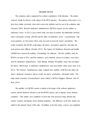 Literature Review
The evaluation plan is supported by a critical examination of the literature. The articles
reviewed should be relevant to the subject of the PICO question. The purpose of the review is to
learn from studies previously done and to assess the methods used for use in the evaluation plan
(Aveyard, 2007). Barcode medication administration (BCMA) systems are one solution to
medication errors. In 2011, a case-control study was done to examine the relationship between
nurses’ perception of using a BCMA and the effect on medication errors. A questionnaire with
seven questions on a five-point Likert scale was used to assess the nurses’ perceptions. The
results concluded that BCMA could impact the nurses’ perceptions negatively and make the
work process more difficult (Gooder, 2011). The Agency for Healthcare Research and Quality
(AHRQ) have stressed the usability of technology for clinicians. The first usability study for
BCMA was done in 2011, and four evaluators used a heuristic process to evaluate seven tasks
used for medication administration. Their findings included 60 usability issues that can impact
the nurses’ effectiveness in medication administration and cause patient safety issues (Guo et al.,
2011). The Veteran’s Administration study evaluated how usability of BCMA may affect the
nurses’ situational awareness, and as a result, the nurses’ productivity and patient safety. The
study raised awareness of sociotechnical issues related to BCMA (Staggers, Iribarren, Guo, &
Weir, 2015).
The usability of a BCMA system is related to the design of the software application
screens, and the hardware selected to run the BCMA system, such as laptops versus desktop
computers. Time studies were completed to assess the work processes using tethered and
wireless scanners and laptops versus desktop computers. The difference in the time studies was
related to the physical layout of the units. In addition to the time study, a survey was completed
 