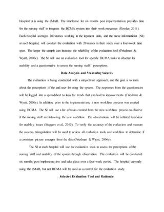 Hospital A is using the eMAR. The timeframe for six months post implementation provides time
for the nursing staff to integrate the BCMA system into their work processes (Gooder, 2011).
Each hospital averages 200 nurses working in the inpatient units, and the nurse informaticist (NI)
at each hospital, will conduct the evaluation with 20 nurses in their study over a four-week time
span. The larger the sample can increase the reliability of the evaluation tool (Friedman &
Wyatt, 2006c). The NI will use an evaluation tool for specific BCMA tasks to observe for
usability and a questionnaire to assess the nursing staffs’ perceptions.
Data Analysis and Measuring Success
The evaluation is being conducted with a subjectivist approach, and the goal is to learn
about the perceptions of the end user for using the system. The responses from the questionnaire
will be logged into a spreadsheet to look for trends that can lead to improvements (Friedman &
Wyatt, 2006e). In addition, prior to the implementation, a new workflow process was created
using BCMA. The NI will use a list of tasks created from the new workflow process to observe
if the nursing staff are following the new workflow. The observations will be collated to review
for usability issues (Staggers et al., 2015). To verify the accuracy of the evaluation and measure
the success, triangulation will be used to review all evaluation tools and workflow to determine if
a consistent picture emerges from the data (Friedman & Wyatt, 2006e).
The NI at each hospital will use the evaluation tools to assess the perceptions of the
nursing staff and usability of the system through observation. The evaluation will be conducted
six months post implementation and take place over a four-week period. The hospital currently
using the eMAR, but not BCMA will be used as a control for the evaluation study.
Selected Evaluation Tool and Rationale
 
