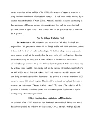 nurses’ perceptions and the usability of the BCMA. One criterion of success is measuring by
using a tool that demonstrates criterion-related validity. The tools results can be measured by an
external standard (Friedman & Wyatt, 2006c). Additional measures of success are obtaining at
least a minimum of 20 nurses response to the questionnaire from each site over a four-week
period (Friedman & Wyatt, 2006c). A successful evaluation will provide the data to answer the
PICO question.
Plan for Utilizing Evaluation Tool
The method used to elicit a response to the questionnaire will affect the sample size
response rate. The questionnaire can be sent out through regular mail, email, web-based, or face-
to-face. Each has its set of benefits and challenges. To facilitate a larger sample response, the
nurse manager on each unit has agreed to host the survey during their staff meetings. For those
nurses not attending, the survey will be mailed back with a self-addressed stamped return
envelope (Keough & Tanabe, 2011). The NI team at each hospital will do the observations using
the evidence-based checklist. Each nursing shift and the weekend will need coverage to observe
the staff working during those time periods. The NI will rotate their schedules to cover each
shift during the month of evaluation observations. The goal will be to observe a minimum of 20
nurses on various shifts at each hospital. The data will be abstracted and analyzed for trends in
responses and observations (Friedman & Wyatt, 2006a). The results of the evaluation will be
presented to the nursing leadership, quality, and information systems departments in separate
meetings using a PowerPoint presentation.
Ethical Considerations, Limitations, and Opportunities
An evaluation of the BCMA system can result in intended and unintended findings that need to
be addressed ("Frame the boundaries for an evaluation," 2013). Hofman, Oortwijn, Lysdahl,
 