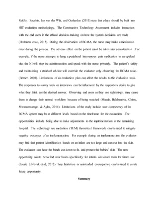 Refolo, Sacchin, Jan van der Wilt, and Gerhardus (2015) state that ethics should be built into
HIT evaluation methodology. The Constructive Technology Assessment includes interaction
with the end users in the ethical decision-making on how the system decisions are made
(Hofmann et al., 2015). During the observation of BCMA, the nurse may make a medication
error during the process. The adverse effect on the patient must be taken into consideration. For
example, if the nurse attempts to hang a peripheral intravenous pain medication to an epidural
site, the NI will stop the administration and speak with the nurse privately. The patient’s safety
and maintaining a standard of care will override the evaluator only observing the BCMA tasks
(Berner, 2008). Limitations of an evaluation plan can affect the results to the evaluation tools.
The responses to survey tools or interviews can be influenced by the responders desire to give
what they think are the desired answer. Observing end users as they use technology, may cause
them to change their normal workflow because of being watched (Mutale, Balabanova, Chintu,
Mwanamwenge, & Ayles, 2014). Limitations of the study include user competency of the
BCMA system may be at different levels based on the timeframe for the evaluation. The
opportunities include being able to make adjustments to the implementation at the remaining
hospital. The technology use mediation (TUM) theoretical framework can be used to mitigate
negative outcomes of an implementation. For example during an implementation the evaluator
may find that patient identification bands on an infant are too large and can cut into the skin.
The evaluator can have the bands cut down to fit, and protect the babies’ skin. The new
opportunity would be to find new bands specifically for infants and order them for future use
(Laurie L Novak et al., 2012). Any limitation or unintended consequence can be used to create
future opportunity.
Summary
 