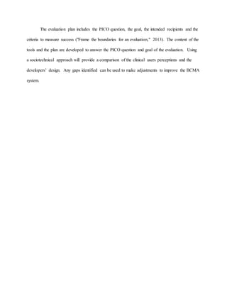 The evaluation plan includes the PICO question, the goal, the intended recipients and the
criteria to measure success ("Frame the boundaries for an evaluation," 2013). The content of the
tools and the plan are developed to answer the PICO question and goal of the evaluation. Using
a sociotechnical approach will provide a comparison of the clinical users perceptions and the
developers’ design. Any gaps identified can be used to make adjustments to improve the BCMA
system.
 