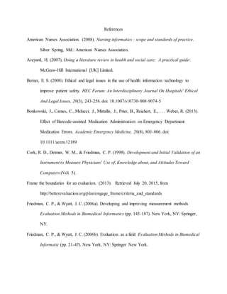 References
American Nurses Association. (2008). Nursing informatics : scope and standards of practice.
Silver Spring, Md.: American Nurses Association.
Aveyard, H. (2007). Doing a literature review in health and social care: A practical guide:
McGraw-Hill International [UK] Limited.
Berner, E. S. (2008). Ethical and legal issues in the use of health information technology to
improve patient safety. HEC Forum: An Interdisciplinary Journal On Hospitals' Ethical
And Legal Issues, 20(3), 243-258. doi: 10.1007/s10730-008-9074-5
Bonkowski, J., Carnes, C., Melucci, J., Mirtallo, J., Prier, B., Reichert, E., . . . Weber, R. (2013).
Effect of Barcode-assisted Medication Administration on Emergency Department
Medication Errors. Academic Emergency Medicine, 20(8), 801-806. doi:
10.1111/acem.12189
Cork, R. D., Detmer, W. M., & Friedman, C. P. (1998). Development and Initial Validation of an
Instrument to Measure Physicians' Use of, Knowledge about, and Attitudes Toward
Computers (Vol. 5).
Frame the boundaries for an evaluation. (2013). Retrieved July 20, 2015, from
http://betterevaluation.org/plan/engage_frame/criteria_and_standards
Friedman, C. P., & Wyatt, J. C. (2006a). Developing and improving measurement methods
Evaluation Methods in Biomedical Informatics (pp. 145-187). New York, NY: Springer,
NY.
Friedman, C. P., & Wyatt, J. C. (2006b). Evaluation as a field Evaluation Methods in Biomedical
Informatic (pp. 21-47). New York, NY: Springer New York.
 