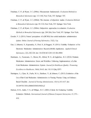 Friedman, C. P., & Wyatt, J. C. (2006c). Measurement fundamentals Evaluation Methods in
Biomedical Informatics (pp. 113-144). New York, NY: Springer NY.
Friedman, C. P., & Wyatt, J. C. (2006d). The structure of objectivist studies Evaluation Methods
in Biomedical Informatics (pp. 85-112). New York, NY: Springer New York.
Friedman, C. P., & Wyatt, J. C. (2006e). Subjectivist approaches to evaluation Evaluation
Methods in Biomedical Informatics (pp. 248-266). New York, NY: Springer New York.
Gooder, V. J. (2011). Nurses' perceptions of a (BCMA) bar-coded medication administration
system. Online Journal of Nursing Informatics, 15(2), 11p.
Guo, J., Iribarren, S., Kapsandoy, S., Perri, S., & Staggers, N. (2011). Usability Evaluation of An
Electronic Medication Administration Record (eMAR) Application. Applied Clinical
Informatics, 2(2), 202-224. doi: 10.4338/ACI-2011-01-RA-0004
Hardmeier, A., Tsourounis, C., Moore, M., Abbott, W. E., & Guglielmo, B. J. (2014). Pediatric
Medication Administration Errors and Workflow Following Implementation of a Bar
Code Medication Administration System. Journal for Healthcare Quality: Promoting
Excellence in Healthcare, 36(4), 54-63. doi: 10.1111/jhq.12071
Harrington, L., Clyne, K., Fuchs, M. A., Hardison, V., & Johnson, C. (2013). Evaluation of the
Use of Bar-Code Medication Administration in Nursing Practice Using an Evidence-
Based Checklist. Journal of Nursing Administration, 43(11), 611-617. doi:
10.1097/01.NNA.0000434504.69428.a2
Hartson, H. R., Andre, T. S., & Williges, R. C. (2001). Criteria for Evaluating Usability
Evaluation Methods. International Journal of Human-Computer Interaction, 13, 373--
410.
 