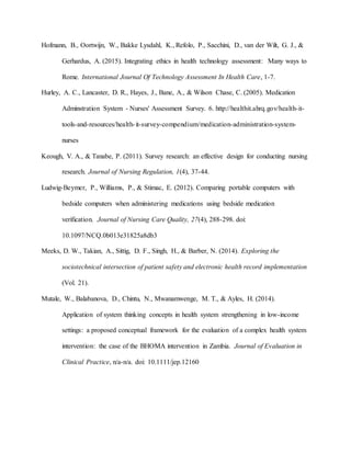Hofmann, B., Oortwijn, W., Bakke Lysdahl, K., Refolo, P., Sacchini, D., van der Wilt, G. J., &
Gerhardus, A. (2015). Integrating ethics in health technology assessment: Many ways to
Rome. International Journal Of Technology Assessment In Health Care, 1-7.
Hurley, A. C., Lancaster, D. R., Hayes, J., Bane, A., & Wilson Chase, C. (2005). Medication
Adminstration System - Nurses' Assessment Survey. 6. http://healthit.ahrq.gov/health-it-
tools-and-resources/health-it-survey-compendium/medication-administration-system-
nurses
Keough, V. A., & Tanabe, P. (2011). Survey research: an effective design for conducting nursing
research. Journal of Nursing Regulation, 1(4), 37-44.
Ludwig-Beymer, P., Williams, P., & Stimac, E. (2012). Comparing portable computers with
bedside computers when administering medications using bedside medication
verification. Journal of Nursing Care Quality, 27(4), 288-298. doi:
10.1097/NCQ.0b013e31825a8db3
Meeks, D. W., Takian, A., Sittig, D. F., Singh, H., & Barber, N. (2014). Exploring the
sociotechnical intersection of patient safety and electronic health record implementation
(Vol. 21).
Mutale, W., Balabanova, D., Chintu, N., Mwanamwenge, M. T., & Ayles, H. (2014).
Application of system thinking concepts in health system strengthening in low-income
settings: a proposed conceptual framework for the evaluation of a complex health system
intervention: the case of the BHOMA intervention in Zambia. Journal of Evaluation in
Clinical Practice, n/a-n/a. doi: 10.1111/jep.12160
 