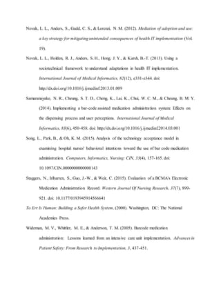 Novak, L. L., Anders, S., Gadd, C. S., & Lorenzi, N. M. (2012). Mediation of adoption and use:
a key strategy for mitigating unintended consequences of health IT implementation (Vol.
19).
Novak, L. L., Holden, R. J., Anders, S. H., Hong, J. Y., & Karsh, B.-T. (2013). Using a
sociotechnical framework to understand adaptations in health IT implementation.
International Journal of Medical Informatics, 82(12), e331-e344. doi:
http://dx.doi.org/10.1016/j.ijmedinf.2013.01.009
Samaranayake, N. R., Cheung, S. T. D., Cheng, K., Lai, K., Chui, W. C. M., & Cheung, B. M. Y.
(2014). Implementing a bar-code assisted medication administration system: Effects on
the dispensing process and user perceptions. International Journal of Medical
Informatics, 83(6), 450-458. doi: http://dx.doi.org/10.1016/j.ijmedinf.2014.03.001
Song, L., Park, B., & Oh, K. M. (2015). Analysis of the technology acceptance model in
examining hospital nurses' behavioral intentions toward the use of bar code medication
administration. Computers, Informatics, Nursing: CIN, 33(4), 157-165. doi:
10.1097/CIN.0000000000000143
Staggers, N., Iribarren, S., Guo, J.-W., & Weir, C. (2015). Evaluation of a BCMA's Electronic
Medication Administration Record. Western Journal Of Nursing Research, 37(7), 899-
921. doi: 10.1177/0193945914566641
To Err Is Human: Building a Safer Health System. (2000). Washington, DC: The National
Academies Press.
Wideman, M. V., Whittler, M. E., & Anderson, T. M. (2005). Barcode medication
administration: Lessons learned from an intensive care unit implementation. Advances in
Patient Safety: From Research to Implementation, 3, 437-451.
 