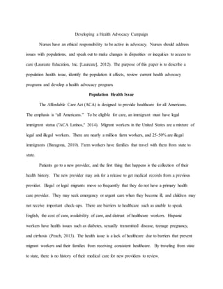 Developing a Health Advocacy Campaign
Nurses have an ethical responsibility to be active in advocacy. Nurses should address
issues with populations, and speak out to make changes in disparities or inequities to access to
care (Laureate Education, Inc. [Laureate], 2012). The purpose of this paper is to describe a
population health issue, identify the population it affects, review current health advocacy
programs and develop a health advocacy program.
Population Health Issue
The Affordable Care Act (ACA) is designed to provide healthcare for all Americans.
The emphasis is “all Americans.” To be eligible for care, an immigrant must have legal
immigrant status ("ACA Latinos," 2014). Migrant workers in the United States are a mixture of
legal and illegal workers. There are nearly a million farm workers, and 25-50% are illegal
immigrants (Baragona, 2010). Farm workers have families that travel with them from state to
state.
Patients go to a new provider, and the first thing that happens is the collection of their
health history. The new provider may ask for a release to get medical records from a previous
provider. Illegal or legal migrants move so frequently that they do not have a primary health
care provider. They may seek emergency or urgent care when they become ill, and children may
not receive important check-ups. There are barriers to healthcare such as unable to speak
English, the cost of care, availability of care, and distrust of healthcare workers. Hispanic
workers have health issues such as diabetes, sexually transmitted disease, teenage pregnancy,
and cirrhosis (Peach, 2013). The health issue is a lack of healthcare due to barriers that prevent
migrant workers and their families from receiving consistent healthcare. By traveling from state
to state, there is no history of their medical care for new providers to review.
 