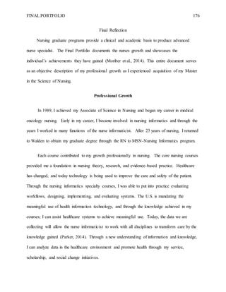FINAL PORTFOLIO 176
Final Reflection
Nursing graduate programs provide a clinical and academic basis to produce advanced
nurse specialist. The Final Portfolio documents the nurses growth and showcases the
individual’s achievements they have gained (Moriber et al., 2014). This entire document serves
as an objective description of my professional growth as I experienced acquisition of my Master
in the Science of Nursing.
Professional Growth
In 1989, I achieved my Associate of Science in Nursing and began my career in medical
oncology nursing. Early in my career, I became involved in nursing informatics and through the
years I worked in many functions of the nurse informaticist. After 23 years of nursing, I returned
to Walden to obtain my graduate degree through the RN to MSN-Nursing Informatics program.
Each course contributed to my growth professionally in nursing. The core nursing courses
provided me a foundation in nursing theory, research, and evidence-based practice. Healthcare
has changed, and today technology is being used to improve the care and safety of the patient.
Through the nursing informatics specialty courses, I was able to put into practice evaluating
workflows, designing, implementing, and evaluating systems. The U.S. is mandating the
meaningful use of health information technology, and through the knowledge achieved in my
courses; I can assist healthcare systems to achieve meaningful use. Today, the data we are
collecting will allow the nurse informaticist to work with all disciplines to transform care by the
knowledge gained (Parker, 2014). Through a new understanding of information and knowledge,
I can analyze data in the healthcare environment and promote health through my service,
scholarship, and social change initiatives.
 