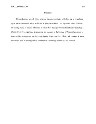 FINAL PORTFOLIO 177
Summary
The professional growth I have achieved through my studies will allow me to be a change
agent and to understand where healthcare is going in the future. As a graduate nurse, I can use
my nursing voice to make a difference in patient lives through the use of healthcare technology
(Pope, 2013). My experience in achieving my Master’s in the Science of Nursing has grown a
desire within me to pursue my Doctor of Nursing Practice or Ph.D. Then I will continue in a new
informatics role in teaching nurses competencies in nursing informatics and research.
 
