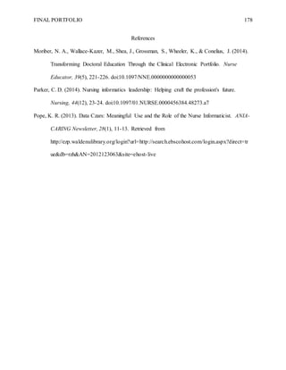 FINAL PORTFOLIO 178
References
Moriber, N. A., Wallace-Kazer, M., Shea, J., Grossman, S., Wheeler, K., & Conelius, J. (2014).
Transforming Doctoral Education Through the Clinical Electronic Portfolio. Nurse
Educator, 39(5), 221-226. doi:10.1097/NNE.0000000000000053
Parker, C. D. (2014). Nursing informatics leadership: Helping craft the profession's future.
Nursing, 44(12), 23-24. doi:10.1097/01.NURSE.0000456384.48273.a7
Pope, K. R. (2013). Data Czars: Meaningful Use and the Role of the Nurse Informaticist. ANIA-
CARING Newsletter, 28(1), 11-13. Retrieved from
http://ezp.waldenulibrary.org/login?url=http://search.ebscohost.com/login.aspx?direct=tr
ue&db=rzh&AN=2012123063&site=ehost-live
 