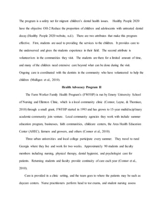 The program is a safety net for migrant children’s dental health issues. Healthy People 2020
have the objective OH-2 Reduce the proportion of children and adolescents with untreated dental
decay (Healthy People 2020 website, n.d.). There are two attributes that make this program
effective. First, students are used to providing the services to the children. It provides care to
the underserved and gives the students experience in their field. The second attribute is
volunteerism in the communities they visit. The students are there for a limited amount of time,
and many of the children need extensive care beyond what can be done during the visit.
Ongoing care is coordinated with the dentists in the community who have volunteered to help the
children (Mulligan et al., 2010).
Health Advocacy Program II
The Farm Worker Family Health Program’s (FWFHP) is run by Emory University School
of Nursing and Ellenton Clinic, which is a local community clinic (Connor, Layne, & Thomisee,
2010) through a small grant, FWFHP started in 1993 and has grown to 15-year multidisciplinary
academic-community join venture. Local community agencies they work with include summer
education program, businesses, faith communities, childcare centers, the Area Health Education
Center (AHEC), farmers and growers, and others (Connor et al., 2010).
Three urban universities and local college participate every summer. They travel to rural
Georgia where they live and work for two weeks. Approximately 90 students and faculty
members including nursing, physical therapy, dental hygienist, and psychologist care for
patients. Returning students and faculty provide continuity of care each year (Connor et al.,
2010).
Care is provided in a clinic setting, and the team goes to where the patients may be such as
daycare centers. Nurse practitioners perform head to toe exams, and student nursing assess
 