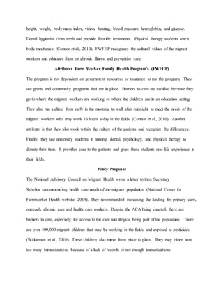 height, weight, body mass index, vision, hearing, blood pressure, hemoglobin, and glucose.
Dental hygienist clean teeth and provide fluoride treatments. Physical therapy students teach
body mechanics (Connor et al., 2010). FWFHP recognizes the cultural values of the migrant
workers and educates them on chronic illness and preventive care.
Attributes Farm Worker Family Health Program’s (FWFHP)
The program is not dependent on government resources or insurance to run the program. They
use grants and community programs that are in place. Barriers to care are avoided because they
go to where the migrant workers are working or where the children are in an education setting.
They also run a clinic from early in the morning to well after midnight to meet the needs of the
migrant workers who may work 16 hours a day in the fields (Connor et al., 2010). Another
attribute is that they also work within the culture of the patients and recognize the differences.
Finally, they use university students in nursing, dental, psychology, and physical therapy to
donate their time. It provides care to the patients and gives these students real-life experience in
their fields.
Policy Proposal
The National Advisory Council on Migrant Health wrote a letter to then Secretary
Sebelius recommending health care needs of the migrant population (National Center for
Farmworker Health website, 2014). They recommended increasing the funding for primary care,
outreach, chronic care and health care workers. Despite the ACA being enacted, there are
barriers to care, especially for access to the care and illegals being part of the population. There
are over 400,000 migrant children that may be working in the fields and exposed to pesticides
(Waldeman et al., 2010). These children also move from place to place. They may either have
too many immunizations because of a lack of records or not enough immunizations
 