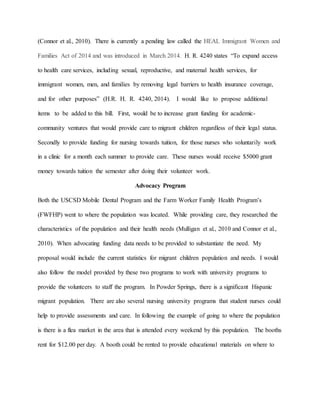 (Connor et al., 2010). There is currently a pending law called the HEAL Immigrant Women and
Families Act of 2014 and was introduced in March 2014. H. R. 4240 states “To expand access
to health care services, including sexual, reproductive, and maternal health services, for
immigrant women, men, and families by removing legal barriers to health insurance coverage,
and for other purposes” (H.R. H. R. 4240, 2014). I would like to propose additional
items to be added to this bill. First, would be to increase grant funding for academic-
community ventures that would provide care to migrant children regardless of their legal status.
Secondly to provide funding for nursing towards tuition, for those nurses who voluntarily work
in a clinic for a month each summer to provide care. These nurses would receive $5000 grant
money towards tuition the semester after doing their volunteer work.
Advocacy Program
Both the USCSD Mobile Dental Program and the Farm Worker Family Health Program’s
(FWFHP) went to where the population was located. While providing care, they researched the
characteristics of the population and their health needs (Mulligan et al., 2010 and Connor et al.,
2010). When advocating funding data needs to be provided to substantiate the need. My
proposal would include the current statistics for migrant children population and needs. I would
also follow the model provided by these two programs to work with university programs to
provide the volunteers to staff the program. In Powder Springs, there is a significant Hispanic
migrant population. There are also several nursing university programs that student nurses could
help to provide assessments and care. In following the example of going to where the population
is there is a flea market in the area that is attended every weekend by this population. The booths
rent for $12.00 per day. A booth could be rented to provide educational materials on where to
 