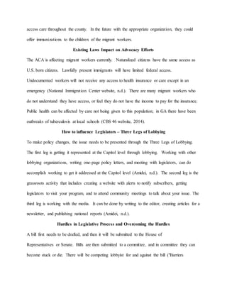 access care throughout the county. In the future with the appropriate organization, they could
offer immunizations to the children of the migrant workers.
Existing Laws Impact on Advocacy Efforts
The ACA is affecting migrant workers currently. Naturalized citizens have the same access as
U.S. born citizens. Lawfully present immigrants will have limited federal access.
Undocumented workers will not receive any access to health insurance or care except in an
emergency (National Immigration Center website, n.d.). There are many migrant workers who
do not understand they have access, or feel they do not have the income to pay for the insurance.
Public health can be affected by care not being given to this population; in GA there have been
outbreaks of tuberculosis at local schools (CBS 46 website, 2014).
How to influence Legislators – Three Legs of Lobbying
To make policy changes, the issue needs to be presented through the Three Legs of Lobbying.
The first leg is getting it represented at the Capitol level through lobbying. Working with other
lobbying organizations, writing one-page policy letters, and meeting with legislators, can do
accomplish working to get it addressed at the Capitol level (Amidei, n.d.). The second leg is the
grassroots activity that includes creating a website with alerts to notify subscribers, getting
legislators to visit your program, and to attend community meetings to talk about your issue. The
third leg is working with the media. It can be done by writing to the editor, creating articles for a
newsletter, and publishing national reports (Amidei, n.d.).
Hurdles in Legislative Process and Overcoming the Hurdles
A bill first needs to be drafted, and then it will be submitted to the House of
Representatives or Senate. Bills are then submitted to a committee, and in committee they can
become stuck or die. There will be competing lobbyist for and against the bill ("Barriers
 