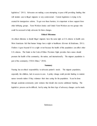 legislation," 2011). Advocates are making a case attempting to pass a bill providing funding that
will include care to illegal migrants is very controversial. Current legislation is trying to be
created for immigration reform. To get over these barriers, it is important to have support from
other lobbying groups. Farm Workers Justice and United Farm Workers are two groups who
could be accessed to help advocate for these changes.
Ethical Dilemmas
An ethical dilemma is should illegal migrants have the same right as U.S. citizens to health care.
Most Americans feel that human beings have a right to healthcare (Kovner & Knickman, 2011).
I believe it goes beyond if it is a right or not because the health of this population can affect other
U.S. citizens. The Guide to the Code of Ethics Provision Eight provides that a nurse should
promote the health of the community, the nation, and internationally. The migrant population is
part of the community ("ANA Ethics," 2010).
Summary
Nursing has an ethical responsibility to advocate patient’s needs. The migrant population,
especially the children, lack in access to care. A policy change could provide funding to student
nurses towards tuition if they volunteer their time caring for the population. It can be done
through academic-community joint ventures that should also receive additional funding. The
legislative process can be difficult, but by using the three legs of advocacy changes can be made.
References
 