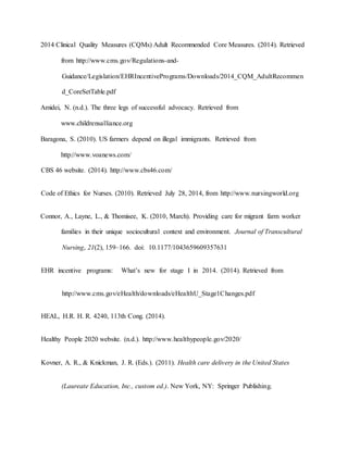 2014 Clinical Quality Measures (CQMs) Adult Recommended Core Measures. (2014). Retrieved
from http://www.cms.gov/Regulations-and-
Guidance/Legislation/EHRIncentivePrograms/Downloads/2014_CQM_AdultRecommen
d_CoreSetTable.pdf
Amidei, N. (n.d.). The three legs of successful advocacy. Retrieved from
www.childrensalliance.org
Baragona, S. (2010). US farmers depend on illegal immigrants. Retrieved from
http://www.voanews.com/
CBS 46 website. (2014). http://www.cbs46.com/
Code of Ethics for Nurses. (2010). Retrieved July 28, 2014, from http://www.nursingworld.org
Connor, A., Layne, L., & Thomisee, K. (2010, March). Providing care for migrant farm worker
families in their unique sociocultural context and environment. Journal of Transcultural
Nursing, 21(2), 159–166. doi: 10.1177/1043659609357631
EHR incentive programs: What’s new for stage I in 2014. (2014). Retrieved from
http://www.cms.gov/eHealth/downloads/eHealthU_Stage1Changes.pdf
HEAL, H.R. H. R. 4240, 113th Cong. (2014).
Healthy People 2020 website. (n.d.). http://www.healthypeople.gov/2020/
Kovner, A. R., & Knickman, J. R. (Eds.). (2011). Health care delivery in the United States
(Laureate Education, Inc., custom ed.). New York, NY: Springer Publishing.
 