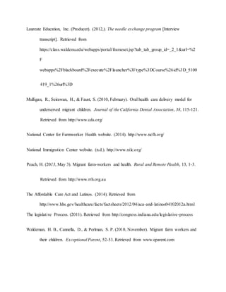 Laureate Education, Inc. (Producer). (2012,). The needle exchange program [Interview
transcript]. Retrieved from
https://class.waldenu.edu/webapps/portal/frameset.jsp?tab_tab_group_id=_2_1&url=%2
F
webapps%2Fblackboard%2Fexecute%2Flauncher%3Ftype%3DCourse%26id%3D_5100
419_1%26url%3D
Mulligan, R., Seirawan, H., & Faust, S. (2010, February). Oral health care delivery model for
underserved migrant children. Journal of the California Dental Association, 38, 115-121.
Retrieved from http://www.cda.org/
National Center for Farmworker Health website. (2014). http://www.ncfh.org/
National Immigration Center website. (n.d.). http://www.nilc.org/
Peach, H. (2013, May 3). Migrant farm-workers and health. Rural and Remote Health, 13, 1-3.
Retrieved from http://www.rrh.org.au
The Affordable Care Act and Latinos. (2014). Retrieved from
http://www.hhs.gov/healthcare/facts/factsheets/2012/04/aca-and-latinos04102012a.html
The legislative Process. (2011). Retrieved from http://congress.indiana.edu/legislative-process
Waldeman, H. B., Cannella, D., & Perlman, S. P. (2010, November). Migrant farm workers and
their children. Exceptional Parent, 52-53. Retrieved from www.eparent.com
 