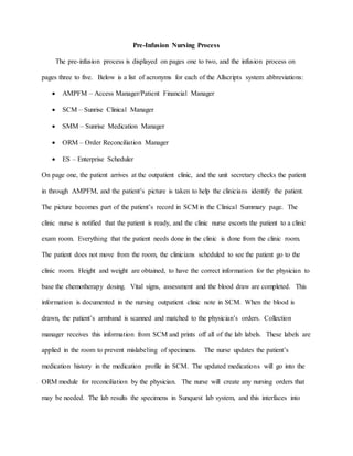Pre-Infusion Nursing Process
The pre-infusion process is displayed on pages one to two, and the infusion process on
pages three to five. Below is a list of acronyms for each of the Allscripts system abbreviations:
 AMPFM – Access Manager/Patient Financial Manager
 SCM – Sunrise Clinical Manager
 SMM – Sunrise Medication Manager
 ORM – Order Reconciliation Manager
 ES – Enterprise Scheduler
On page one, the patient arrives at the outpatient clinic, and the unit secretary checks the patient
in through AMPFM, and the patient’s picture is taken to help the clinicians identify the patient.
The picture becomes part of the patient’s record in SCM in the Clinical Summary page. The
clinic nurse is notified that the patient is ready, and the clinic nurse escorts the patient to a clinic
exam room. Everything that the patient needs done in the clinic is done from the clinic room.
The patient does not move from the room, the clinicians scheduled to see the patient go to the
clinic room. Height and weight are obtained, to have the correct information for the physician to
base the chemotherapy dosing. Vital signs, assessment and the blood draw are completed. This
information is documented in the nursing outpatient clinic note in SCM. When the blood is
drawn, the patient’s armband is scanned and matched to the physician’s orders. Collection
manager receives this information from SCM and prints off all of the lab labels. These labels are
applied in the room to prevent mislabeling of specimens. The nurse updates the patient’s
medication history in the medication profile in SCM. The updated medications will go into the
ORM module for reconciliation by the physician. The nurse will create any nursing orders that
may be needed. The lab results the specimens in Sunquest lab system, and this interfaces into
 