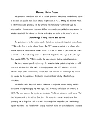 Pharmacy Infusion Process
The pharmacy verification work list in SMM is populated with patient chemotherapy orders
in less than ten seconds from orders entered by physician in SCM. During the time that patient
is with the scheduler, pharmacy will be verifying the chemotherapy orders and begin the
compounding. On page three, pharmacy finishes compounding the medications and updates the
infusion board with the information that the medications are ready for the patient’s infusion.
Chemotherapy Nursing Infusion Unit Process
The patient arrives in the waiting area for the infusion center, and the patient care technician
(PCT) checks them in on the infusion board. The PCT escorts the patient to an infusion chair,
and the location is updated in the infusion board. It allows the nurses to know where the patient
is located. The PCT will also perform and document the patient’s vital signs in the Vital Signs
flow sheet in SCM. The PCT then notifies the nurse educator that the patient has arrived.
The nurse educator provides chemo specific education to the patient and updates the Adult
Education and Outcomes flow sheet. After any questions have been answered, the nurse
educator brings up the chemotherapy consent form, and the nurse and patient sign the consent.
By creating the documentation, the infusion board is updated with the education being
completed.
The infusion nurse introduces himself or herself to the patient, and the nursing infusion
assessment is completed (page 4). Vital signs, labs, education, and consent are reviewed in
SCM. The nurse accesses the vascular access device (VAD), and checks for blood return. The
data is documented in the infusion flow sheet. The nurse picks up the chemotherapy from
pharmacy and at the patient chair side has a second registered nurse check the chemotherapy
against the orders. The chemotherapy is setup on a smart pump, and each medication is scanned
 