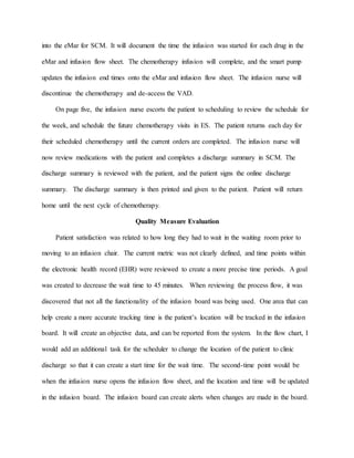 into the eMar for SCM. It will document the time the infusion was started for each drug in the
eMar and infusion flow sheet. The chemotherapy infusion will complete, and the smart pump
updates the infusion end times onto the eMar and infusion flow sheet. The infusion nurse will
discontinue the chemotherapy and de-access the VAD.
On page five, the infusion nurse escorts the patient to scheduling to review the schedule for
the week, and schedule the future chemotherapy visits in ES. The patient returns each day for
their scheduled chemotherapy until the current orders are completed. The infusion nurse will
now review medications with the patient and completes a discharge summary in SCM. The
discharge summary is reviewed with the patient, and the patient signs the online discharge
summary. The discharge summary is then printed and given to the patient. Patient will return
home until the next cycle of chemotherapy.
Quality Measure Evaluation
Patient satisfaction was related to how long they had to wait in the waiting room prior to
moving to an infusion chair. The current metric was not clearly defined, and time points within
the electronic health record (EHR) were reviewed to create a more precise time periods. A goal
was created to decrease the wait time to 45 minutes. When reviewing the process flow, it was
discovered that not all the functionality of the infusion board was being used. One area that can
help create a more accurate tracking time is the patient’s location will be tracked in the infusion
board. It will create an objective data, and can be reported from the system. In the flow chart, I
would add an additional task for the scheduler to change the location of the patient to clinic
discharge so that it can create a start time for the wait time. The second-time point would be
when the infusion nurse opens the infusion flow sheet, and the location and time will be updated
in the infusion board. The infusion board can create alerts when changes are made in the board.
 