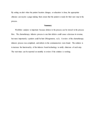 By setting an alert when the patient location changes, or education is done, the appropriate
clinician can receive a page making them aware that the patient is ready for their next step in the
process.
Summary
Workflow analysis is important because defects in the process can be viewed in the process
flow. The chemotherapy infusion process is one that defects could cause a decrease in revenue,
but more importantly a patient could be hurt (Morgenstern, n.d.). A review of the chemotherapy
infusion process was completed, and defects in the communication were found. The solution is
to increase the functionality of the infusion board technology to notify clinicians of each step.
The wait times can be reported on monthly to review if the solution is working.
 