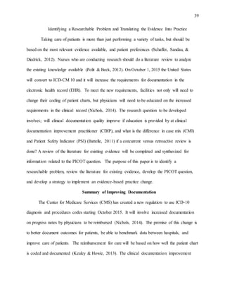 39
Identifying a Researchable Problem and Translating the Evidence Into Practice
Taking care of patients is more than just performing a variety of tasks, but should be
based on the most relevant evidence available, and patient preferences (Schaffer, Sandau, &
Diedrick, 2012). Nurses who are conducting research should do a literature review to analyze
the existing knowledge available (Polit & Beck, 2012). On October 1, 2015 the United States
will convert to ICD-CM 10 and it will increase the requirements for documentation in the
electronic health record (EHR). To meet the new requirements, facilities not only will need to
change their coding of patient charts, but physicians will need to be educated on the increased
requirements in the clinical record (Nichols, 2014). The research question to be developed
involves; will clinical documentation quality improve if education is provided by at clinical
documentation improvement practitioner (CDIP), and what is the difference in case mix (CMI)
and Patient Safety Indicator (PSI) (Battelle, 2011) if a concurrent versus retroactive review is
done? A review of the literature for existing evidence will be completed and synthesized for
information related to the PICOT question. The purpose of this paper is to identify a
researchable problem, review the literature for existing evidence, develop the PICOT question,
and develop a strategy to implement an evidence-based practice change.
Summary of Improving Documentation
The Center for Medicare Services (CMS) has created a new regulation to use ICD-10
diagnosis and procedures codes starting October 2015. It will involve increased documentation
on progress notes by physicians to be reimbursed (Nichols, 2014). The premise of this change is
to better document outcomes for patients, be able to benchmark data between hospitals, and
improve care of patients. The reimbursement for care will be based on how well the patient chart
is coded and documented (Kealey & Howie, 2013). The clinical documentation improvement
 