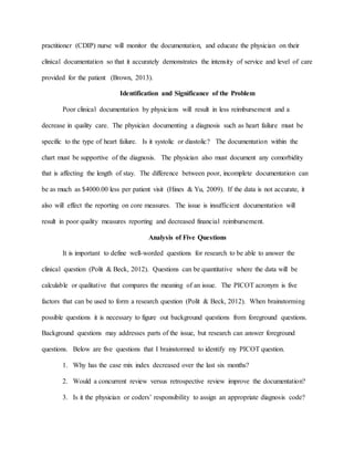 practitioner (CDIP) nurse will monitor the documentation, and educate the physician on their
clinical documentation so that it accurately demonstrates the intensity of service and level of care
provided for the patient (Brown, 2013).
Identification and Significance of the Problem
Poor clinical documentation by physicians will result in less reimbursement and a
decrease in quality care. The physician documenting a diagnosis such as heart failure must be
specific to the type of heart failure. Is it systolic or diastolic? The documentation within the
chart must be supportive of the diagnosis. The physician also must document any comorbidity
that is affecting the length of stay. The difference between poor, incomplete documentation can
be as much as $4000.00 less per patient visit (Hines & Yu, 2009). If the data is not accurate, it
also will effect the reporting on core measures. The issue is insufficient documentation will
result in poor quality measures reporting and decreased financial reimbursement.
Analysis of Five Questions
It is important to define well-worded questions for research to be able to answer the
clinical question (Polit & Beck, 2012). Questions can be quantitative where the data will be
calculable or qualitative that compares the meaning of an issue. The PICOT acronym is five
factors that can be used to form a research question (Polit & Beck, 2012). When brainstorming
possible questions it is necessary to figure out background questions from foreground questions.
Background questions may addresses parts of the issue, but research can answer foreground
questions. Below are five questions that I brainstormed to identify my PICOT question.
1. Why has the case mix index decreased over the last six months?
2. Would a concurrent review versus retrospective review improve the documentation?
3. Is it the physician or coders’ responsibility to assign an appropriate diagnosis code?
 