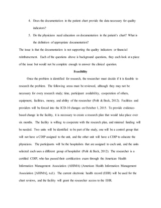4. Does the documentation in the patient chart provide the data necessary for quality
indicators?
5. Do the physicians need education on documentation in the patient’s chart? What is
the definition of appropriate documentation?
The issue is that the documentation is not supporting the quality indicators or financial
reimbursement. Each of the questions above is background questions, they each look at a piece
of the issue but would not be complete enough to answer the clinical question.
Feasibility
Once the problem is identified for research, the researcher must decide if it is feasible to
research the problem. The following areas must be reviewed, although they may not be
necessary for every research study; time, participant availability, cooperation of others,
equipment, facilities, money, and ability of the researcher (Polit & Beck, 2012). Facilities and
providers will be forced into the ICD-10 changes on October 1, 2015. To provide evidence-
based change in the facility, it is necessary to create a research plan that would take place over
six months. The facility is willing to cooperate with the research plan, and minimal funding will
be needed. Two units will be identified to be part of the study, one will be a control group that
will not have a CDIP assigned to the unit, and the other unit will have a CDIP to educate the
physicians. The participants will be the hospitalists that are assigned to each unit, and the units
selected each uses a different group of hospitalist (Polit & Beck, 2012). The researcher is a
certified CDIP, who has passed their certification exam through the American Health
Information Management Association (AHIMA) (American Health Information Management
Association [AHIMA], n.d.). The current electronic health record (EHR) will be used for the
chart reviews, and the facility will grant the researcher access to the EHR.
 