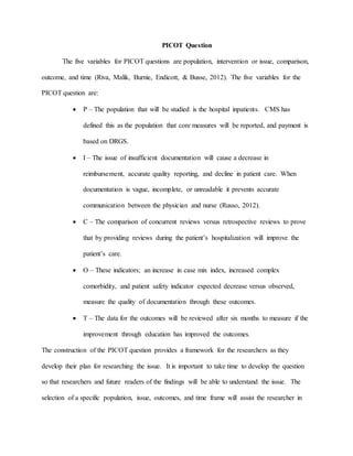 PICOT Question
The five variables for PICOT questions are population, intervention or issue, comparison,
outcome, and time (Riva, Malik, Burnie, Endicott, & Busse, 2012). The five variables for the
PICOT question are:
 P – The population that will be studied is the hospital inpatients. CMS has
defined this as the population that core measures will be reported, and payment is
based on DRGS.
 I – The issue of insufficient documentation will cause a decrease in
reimbursement, accurate quality reporting, and decline in patient care. When
documentation is vague, incomplete, or unreadable it prevents accurate
communication between the physician and nurse (Russo, 2012).
 C – The comparison of concurrent reviews versus retrospective reviews to prove
that by providing reviews during the patient’s hospitalization will improve the
patient’s care.
 O – These indicators; an increase in case mix index, increased complex
comorbidity, and patient safety indicator expected decrease versus observed,
measure the quality of documentation through these outcomes.
 T – The data for the outcomes will be reviewed after six months to measure if the
improvement through education has improved the outcomes.
The construction of the PICOT question provides a framework for the researchers as they
develop their plan for researching the issue. It is important to take time to develop the question
so that researchers and future readers of the findings will be able to understand the issue. The
selection of a specific population, issue, outcomes, and time frame will assist the researcher in
 